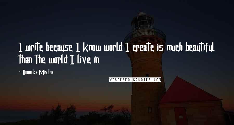 Anamika Mishra Quotes: I write because I know world I create is much beautiful than the world I live in