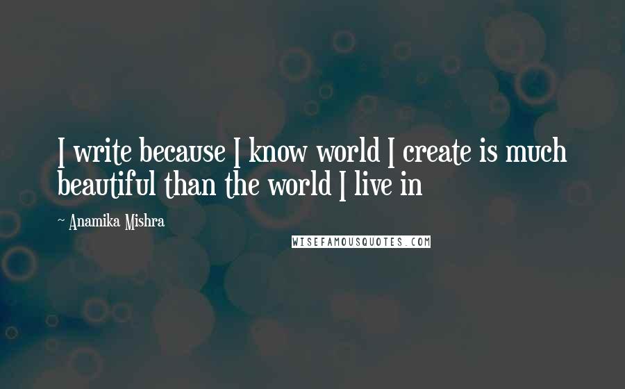 Anamika Mishra Quotes: I write because I know world I create is much beautiful than the world I live in