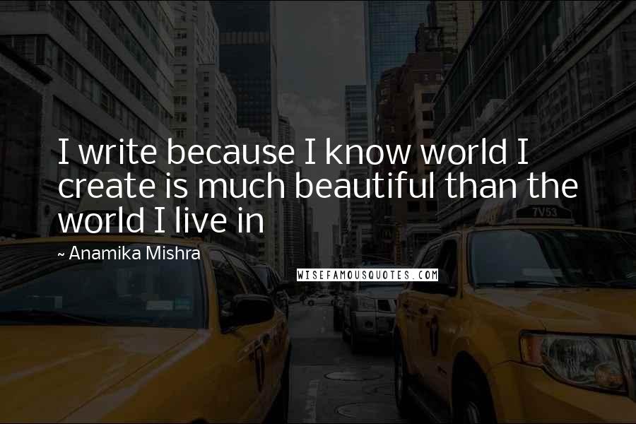 Anamika Mishra Quotes: I write because I know world I create is much beautiful than the world I live in