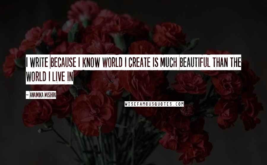 Anamika Mishra Quotes: I write because I know world I create is much beautiful than the world I live in