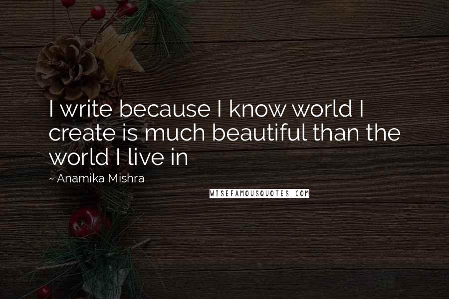 Anamika Mishra Quotes: I write because I know world I create is much beautiful than the world I live in