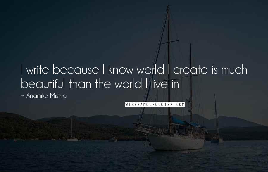 Anamika Mishra Quotes: I write because I know world I create is much beautiful than the world I live in