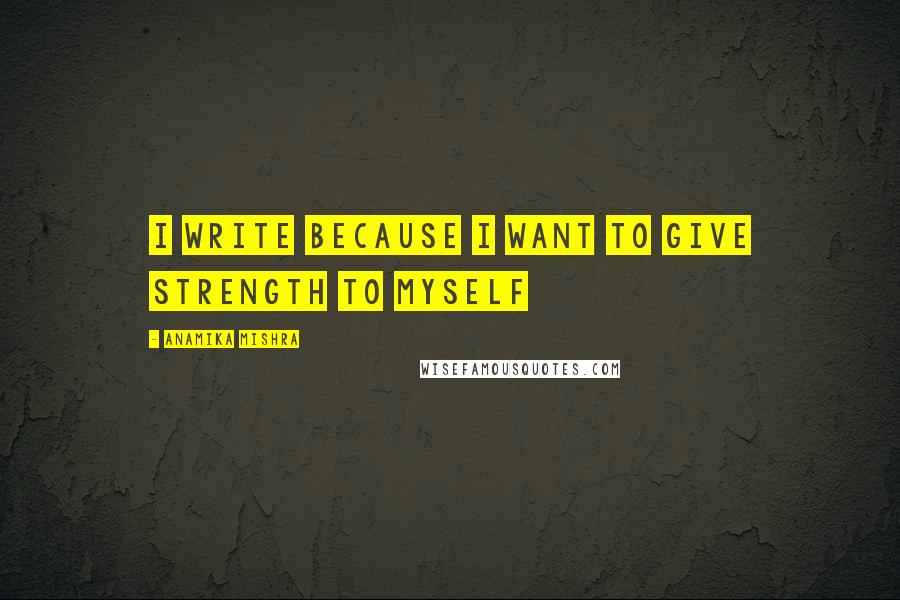 Anamika Mishra Quotes: I write because I want to give strength to myself