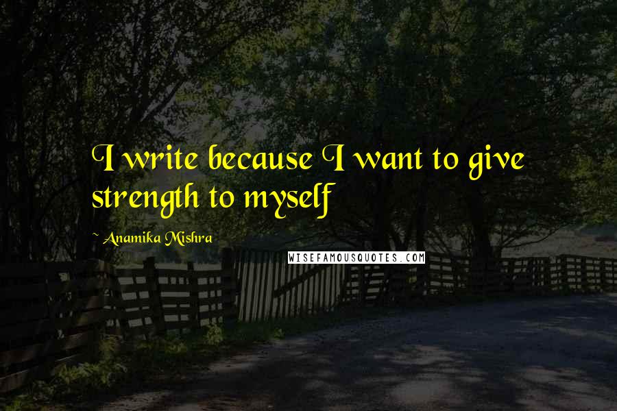 Anamika Mishra Quotes: I write because I want to give strength to myself