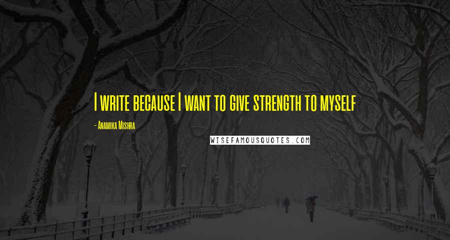 Anamika Mishra Quotes: I write because I want to give strength to myself