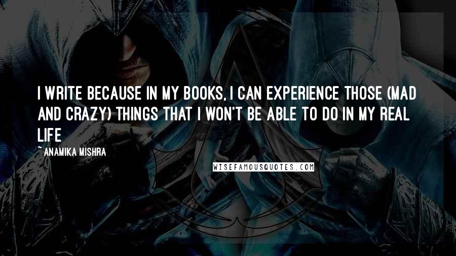 Anamika Mishra Quotes: I write because in my books, I can experience those (mad and crazy) things that I won't be able to do in my real life