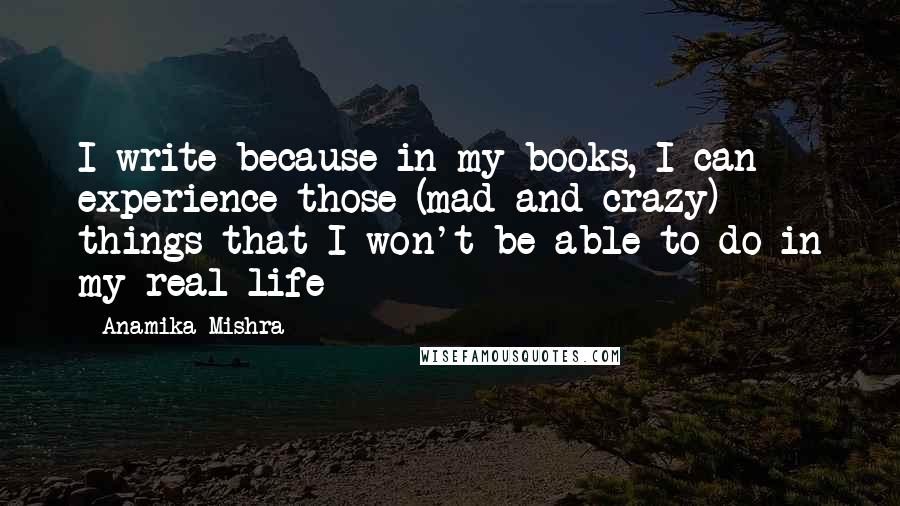 Anamika Mishra Quotes: I write because in my books, I can experience those (mad and crazy) things that I won't be able to do in my real life