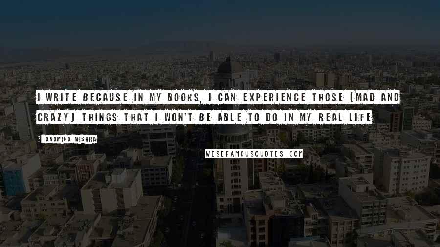 Anamika Mishra Quotes: I write because in my books, I can experience those (mad and crazy) things that I won't be able to do in my real life