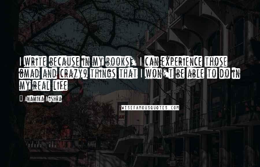 Anamika Mishra Quotes: I write because in my books, I can experience those (mad and crazy) things that I won't be able to do in my real life