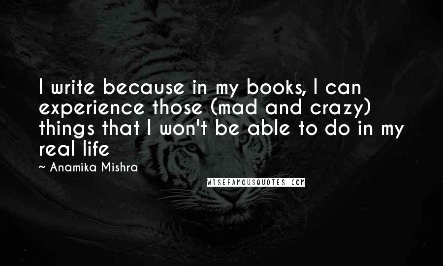 Anamika Mishra Quotes: I write because in my books, I can experience those (mad and crazy) things that I won't be able to do in my real life