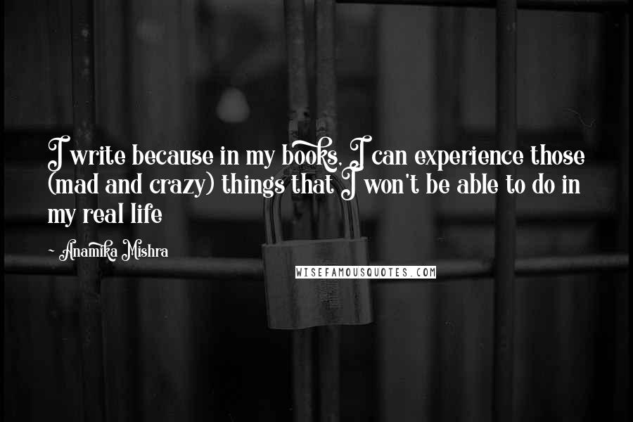 Anamika Mishra Quotes: I write because in my books, I can experience those (mad and crazy) things that I won't be able to do in my real life
