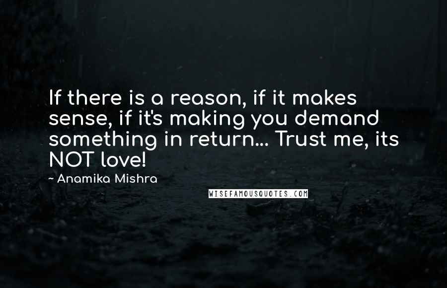 Anamika Mishra Quotes: If there is a reason, if it makes sense, if it's making you demand something in return... Trust me, its NOT love!