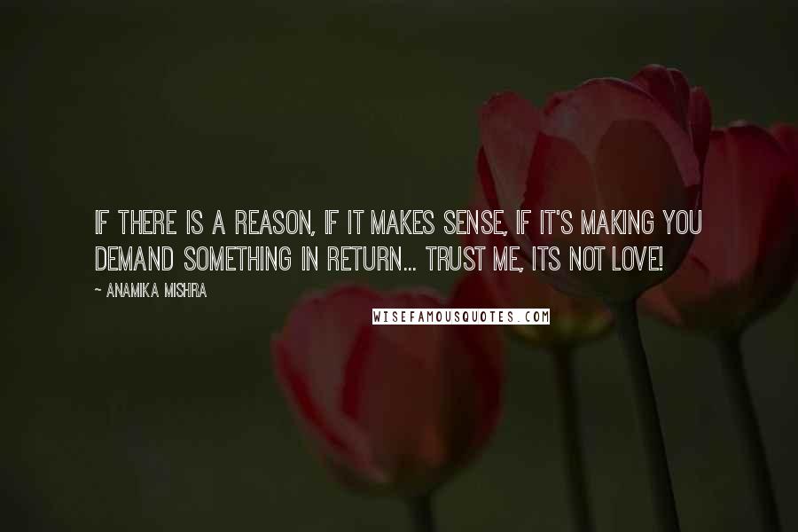 Anamika Mishra Quotes: If there is a reason, if it makes sense, if it's making you demand something in return... Trust me, its NOT love!