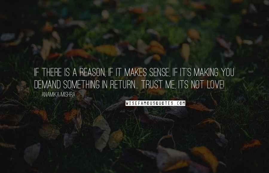 Anamika Mishra Quotes: If there is a reason, if it makes sense, if it's making you demand something in return... Trust me, its NOT love!