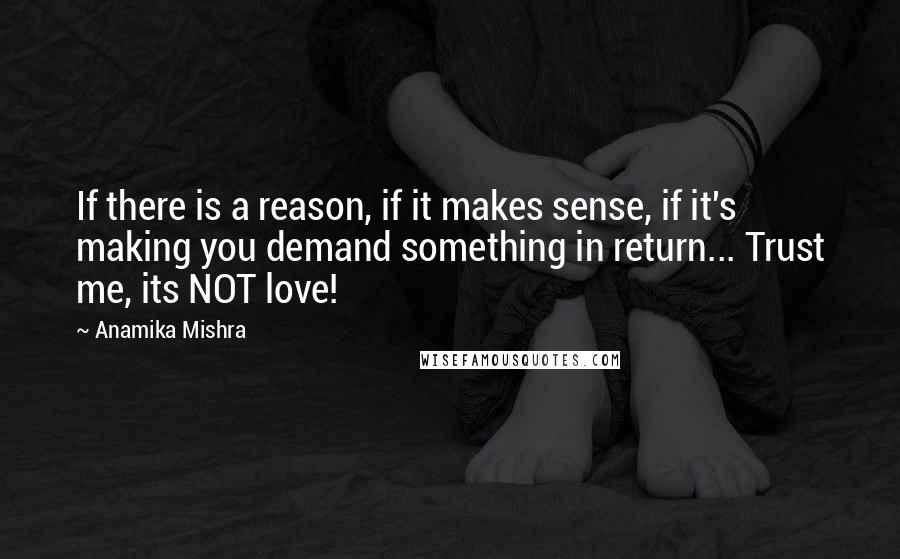 Anamika Mishra Quotes: If there is a reason, if it makes sense, if it's making you demand something in return... Trust me, its NOT love!