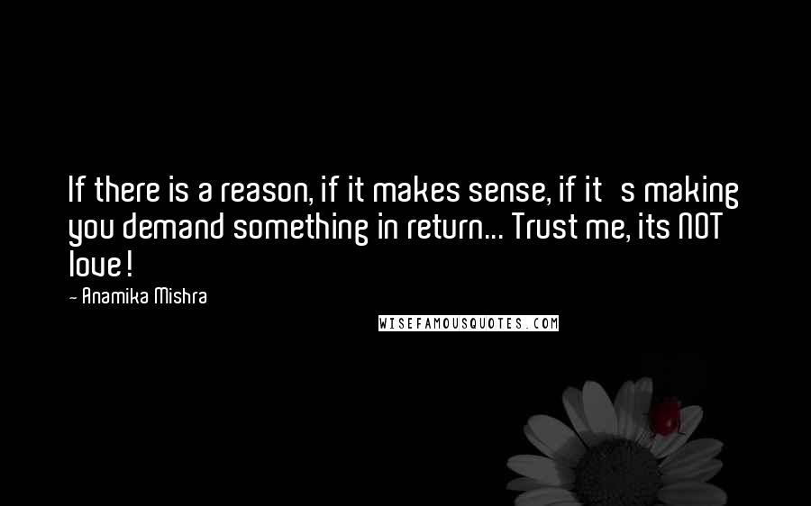 Anamika Mishra Quotes: If there is a reason, if it makes sense, if it's making you demand something in return... Trust me, its NOT love!