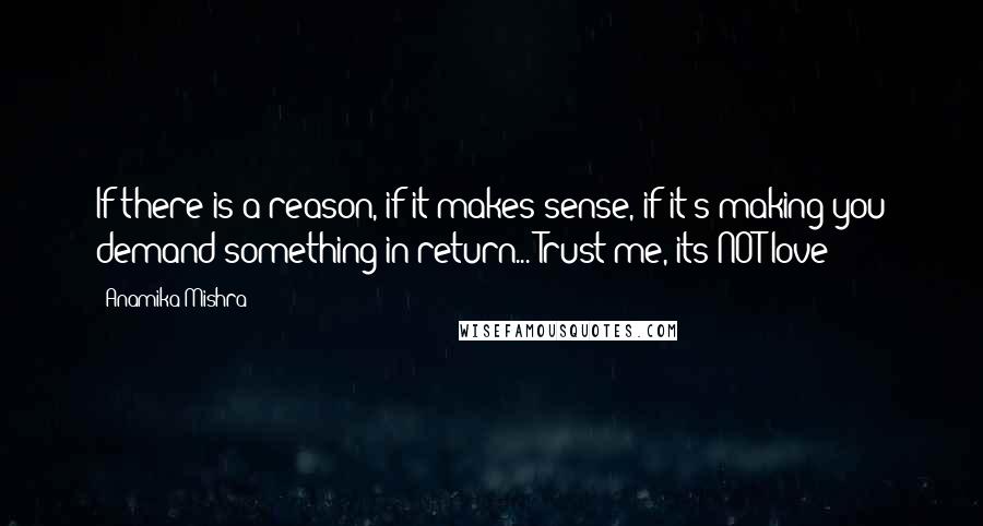 Anamika Mishra Quotes: If there is a reason, if it makes sense, if it's making you demand something in return... Trust me, its NOT love!