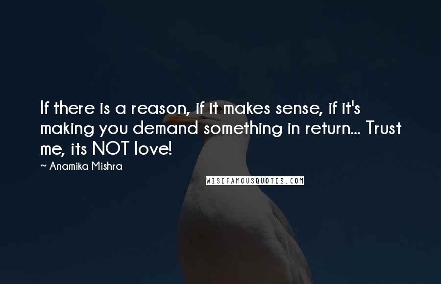 Anamika Mishra Quotes: If there is a reason, if it makes sense, if it's making you demand something in return... Trust me, its NOT love!