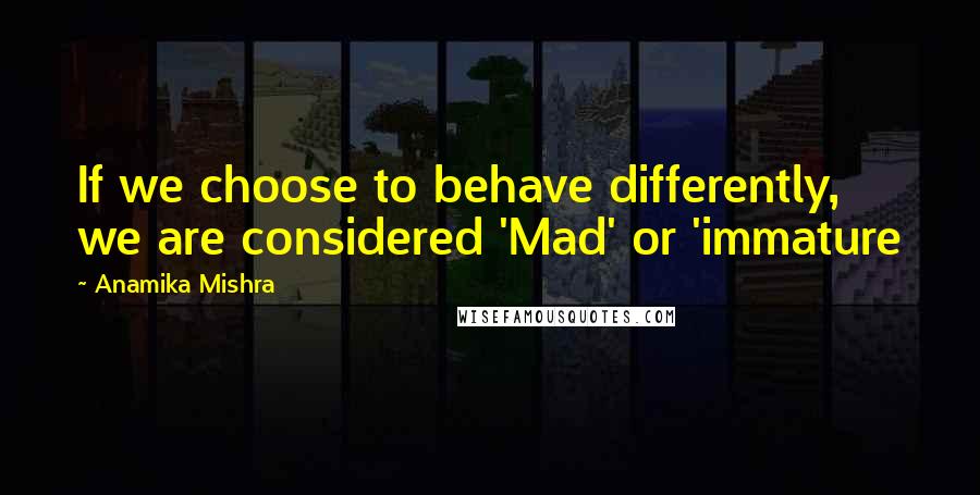 Anamika Mishra Quotes: If we choose to behave differently, we are considered 'Mad' or 'immature