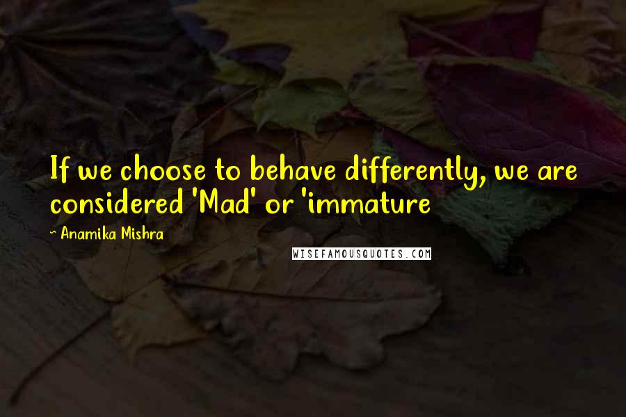 Anamika Mishra Quotes: If we choose to behave differently, we are considered 'Mad' or 'immature