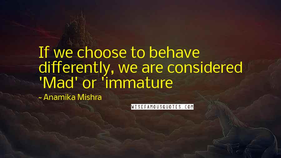 Anamika Mishra Quotes: If we choose to behave differently, we are considered 'Mad' or 'immature