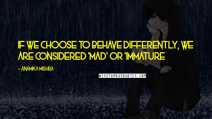 Anamika Mishra Quotes: If we choose to behave differently, we are considered 'Mad' or 'immature