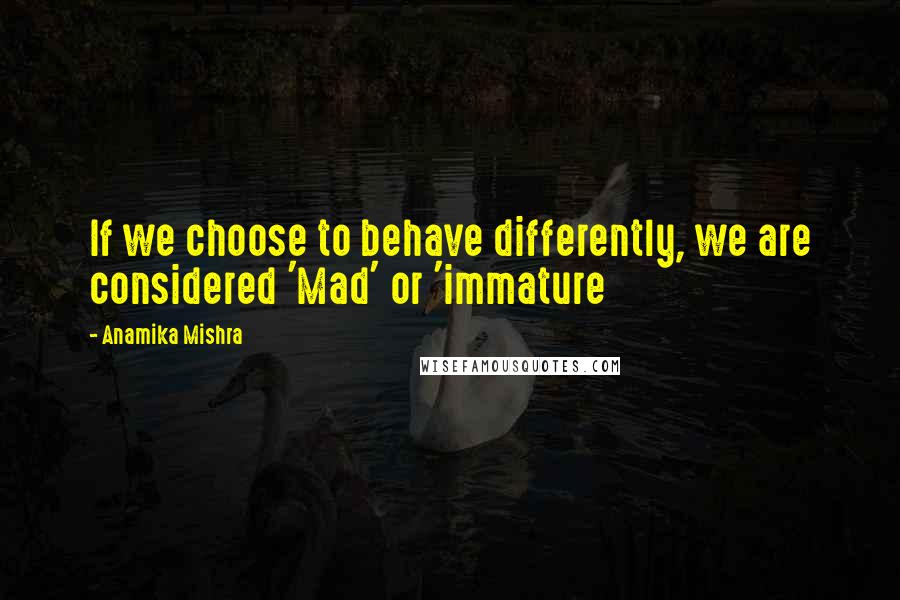 Anamika Mishra Quotes: If we choose to behave differently, we are considered 'Mad' or 'immature