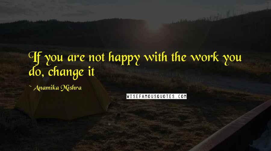 Anamika Mishra Quotes: If you are not happy with the work you do, change it