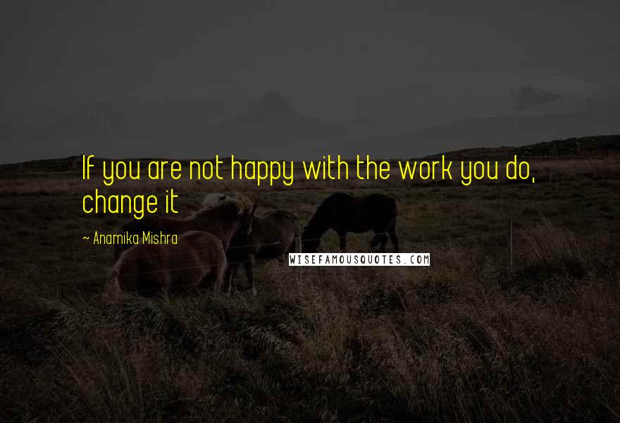 Anamika Mishra Quotes: If you are not happy with the work you do, change it