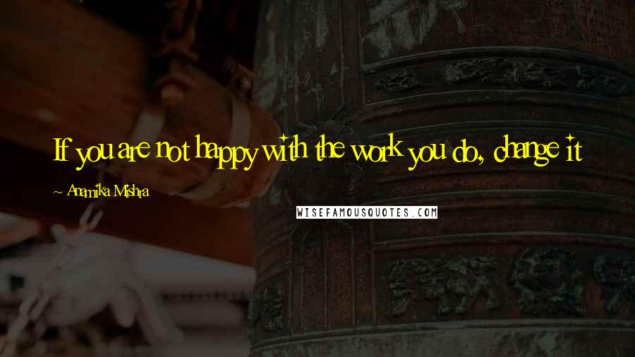 Anamika Mishra Quotes: If you are not happy with the work you do, change it