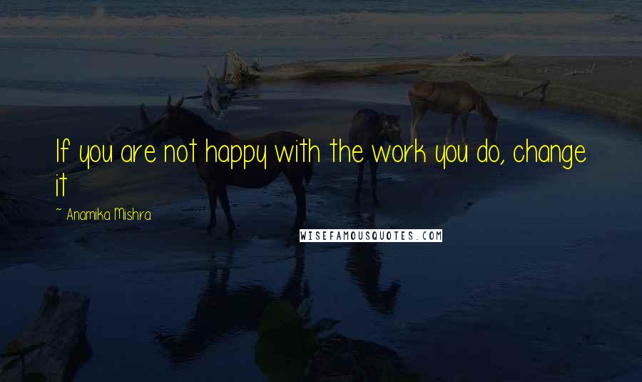 Anamika Mishra Quotes: If you are not happy with the work you do, change it