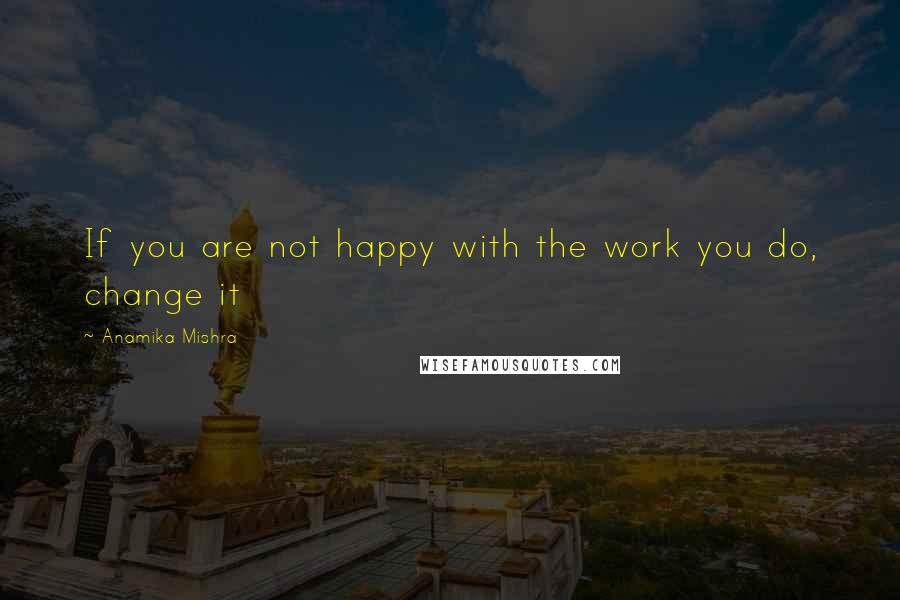 Anamika Mishra Quotes: If you are not happy with the work you do, change it