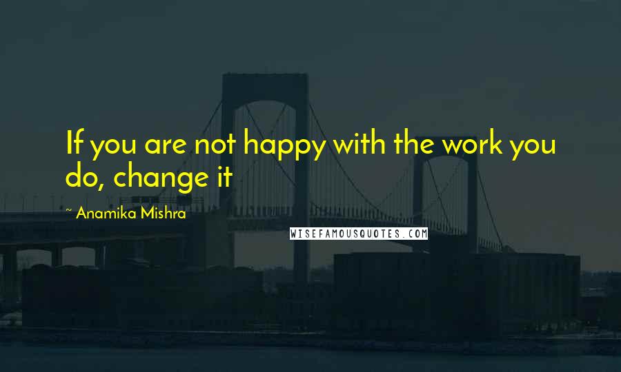 Anamika Mishra Quotes: If you are not happy with the work you do, change it