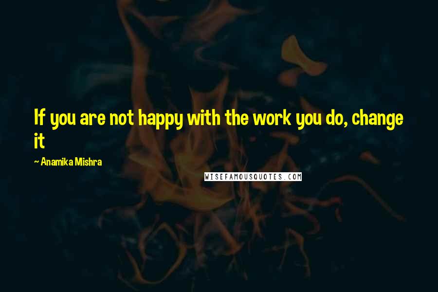 Anamika Mishra Quotes: If you are not happy with the work you do, change it