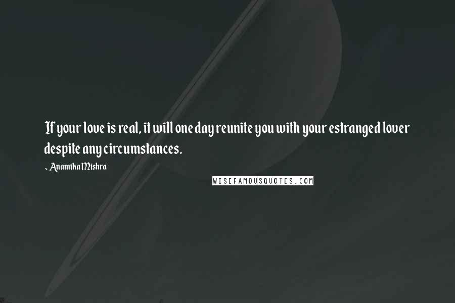 Anamika Mishra Quotes: If your love is real, it will one day reunite you with your estranged lover despite any circumstances.