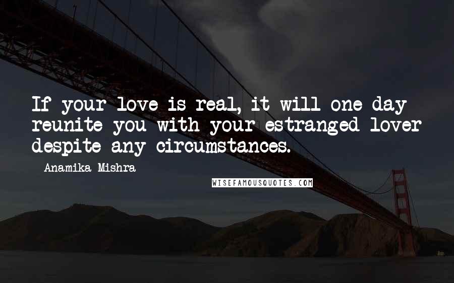 Anamika Mishra Quotes: If your love is real, it will one day reunite you with your estranged lover despite any circumstances.
