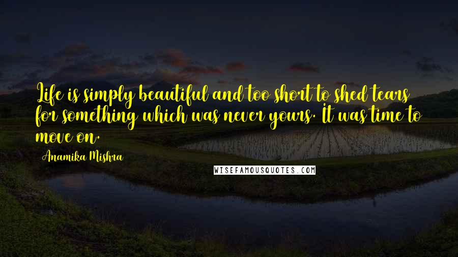 Anamika Mishra Quotes: Life is simply beautiful and too short to shed tears for something which was never yours. It was time to move on.