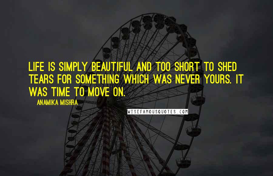 Anamika Mishra Quotes: Life is simply beautiful and too short to shed tears for something which was never yours. It was time to move on.