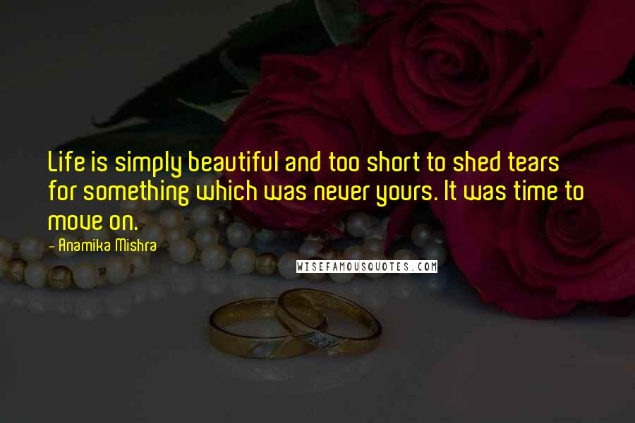 Anamika Mishra Quotes: Life is simply beautiful and too short to shed tears for something which was never yours. It was time to move on.