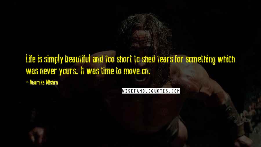 Anamika Mishra Quotes: Life is simply beautiful and too short to shed tears for something which was never yours. It was time to move on.