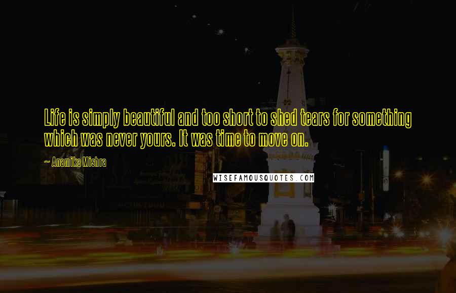 Anamika Mishra Quotes: Life is simply beautiful and too short to shed tears for something which was never yours. It was time to move on.