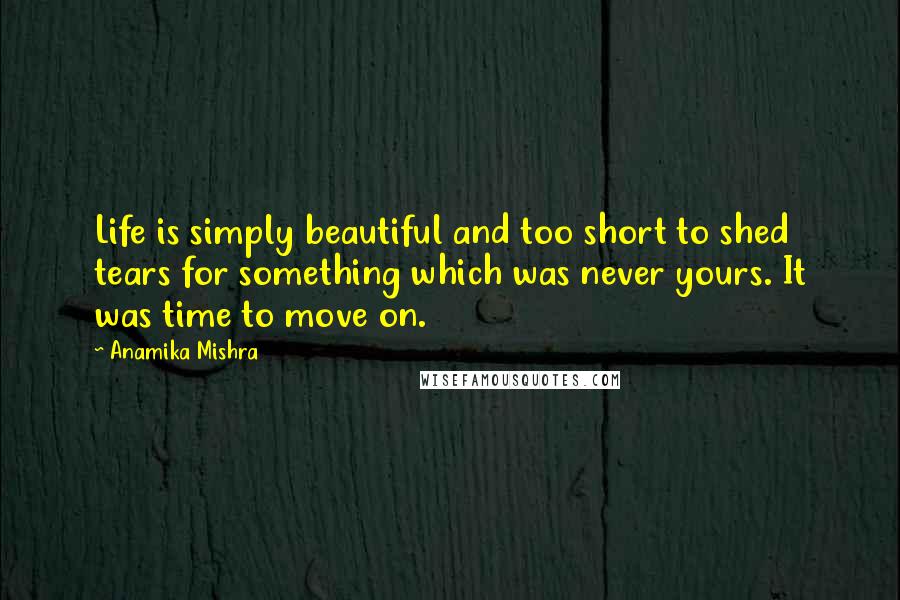 Anamika Mishra Quotes: Life is simply beautiful and too short to shed tears for something which was never yours. It was time to move on.