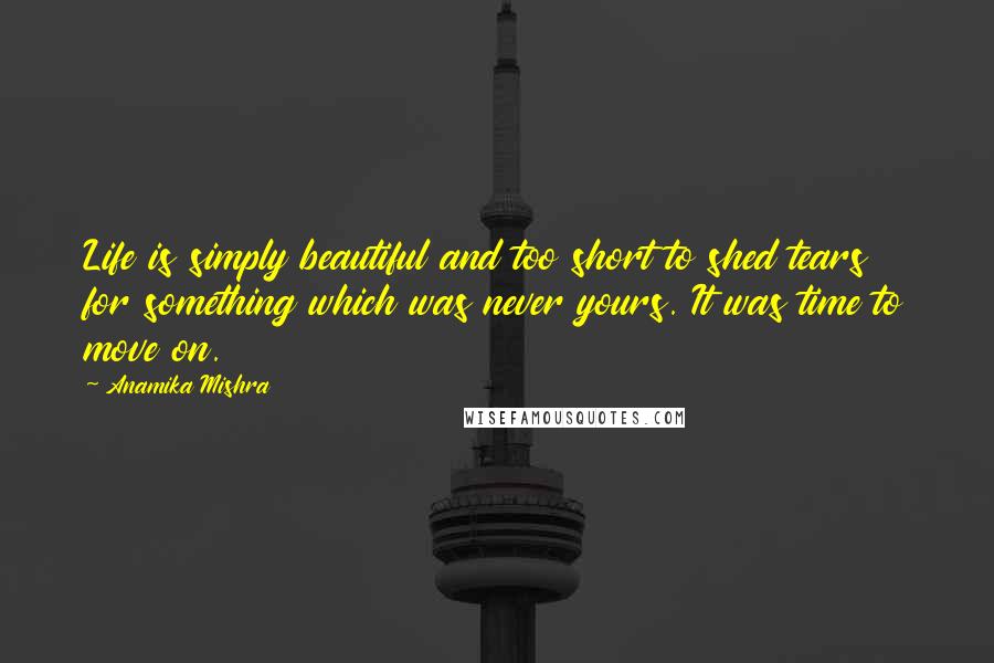 Anamika Mishra Quotes: Life is simply beautiful and too short to shed tears for something which was never yours. It was time to move on.