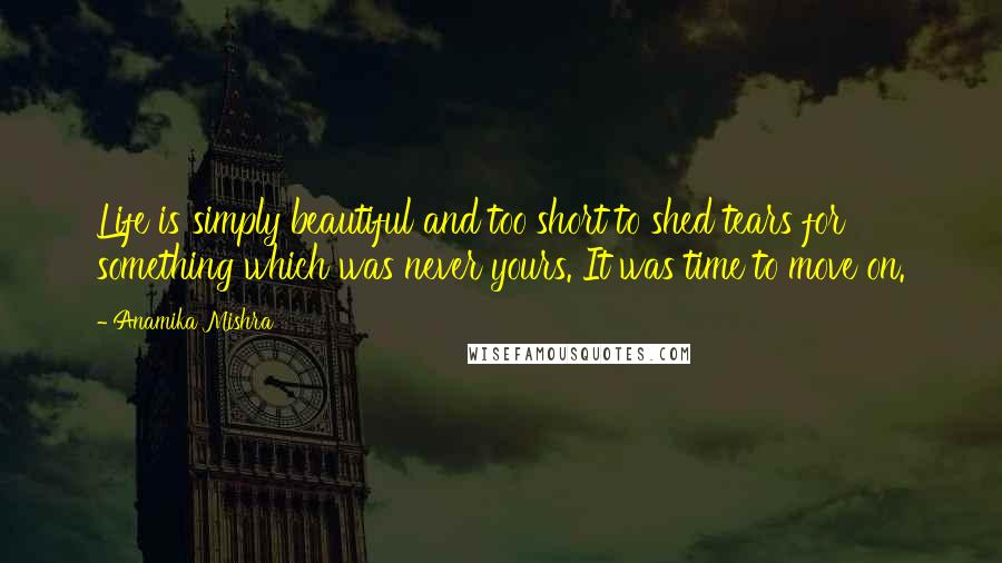 Anamika Mishra Quotes: Life is simply beautiful and too short to shed tears for something which was never yours. It was time to move on.