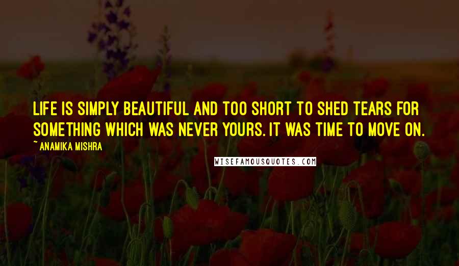 Anamika Mishra Quotes: Life is simply beautiful and too short to shed tears for something which was never yours. It was time to move on.