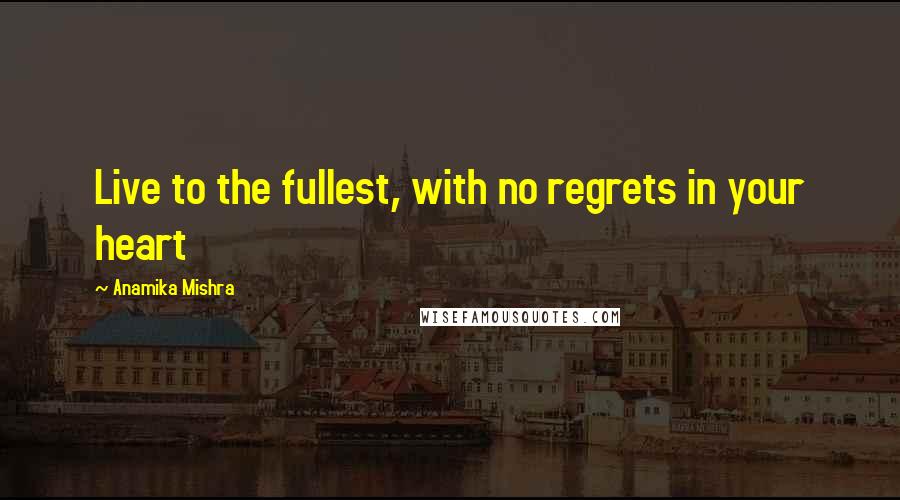 Anamika Mishra Quotes: Live to the fullest, with no regrets in your heart