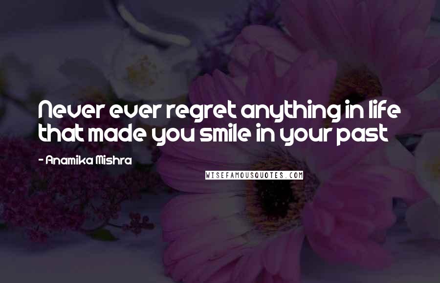 Anamika Mishra Quotes: Never ever regret anything in life that made you smile in your past