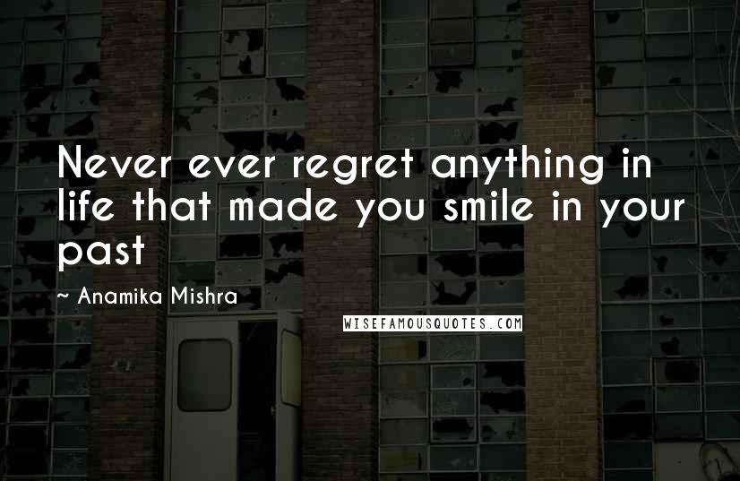 Anamika Mishra Quotes: Never ever regret anything in life that made you smile in your past