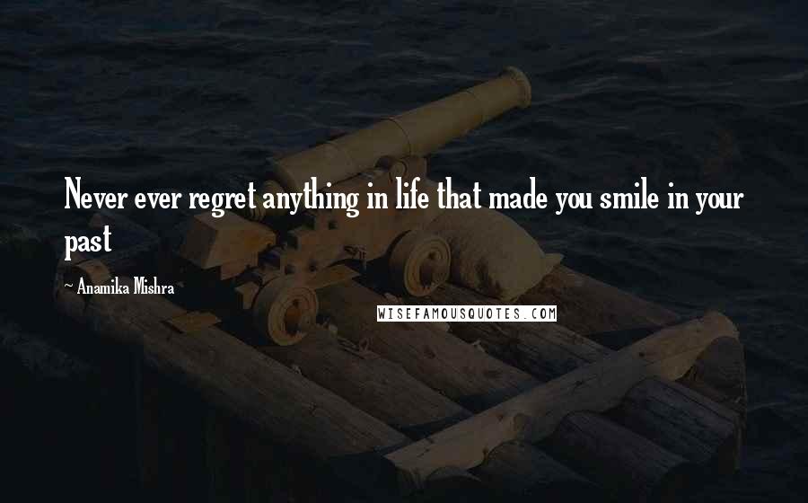 Anamika Mishra Quotes: Never ever regret anything in life that made you smile in your past