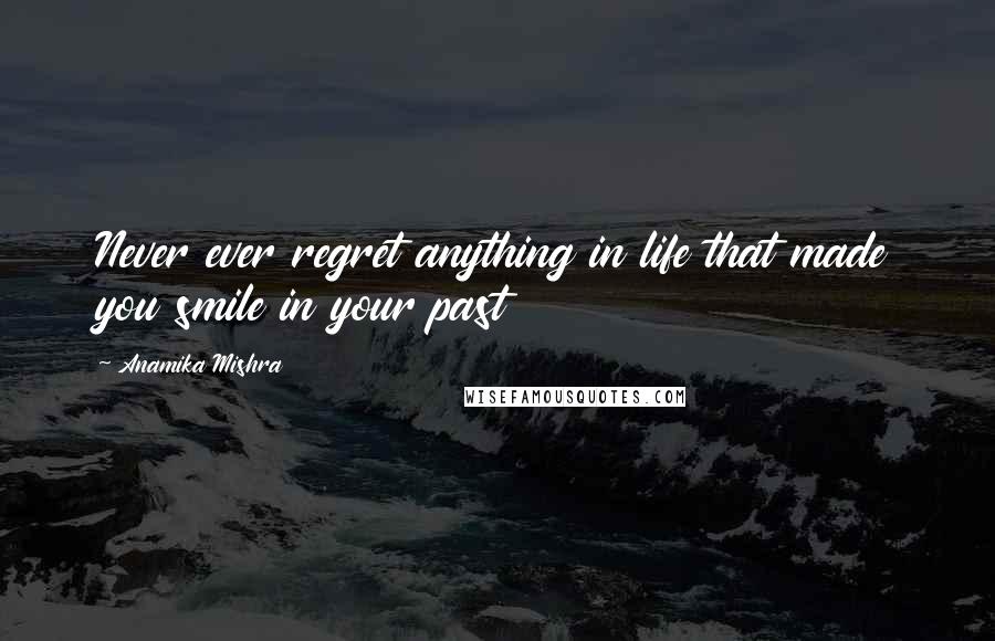 Anamika Mishra Quotes: Never ever regret anything in life that made you smile in your past